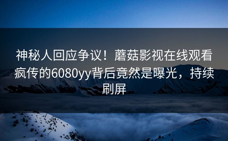 神秘人回应争议！蘑菇影视在线观看疯传的6080yy背后竟然是曝光，持续刷屏