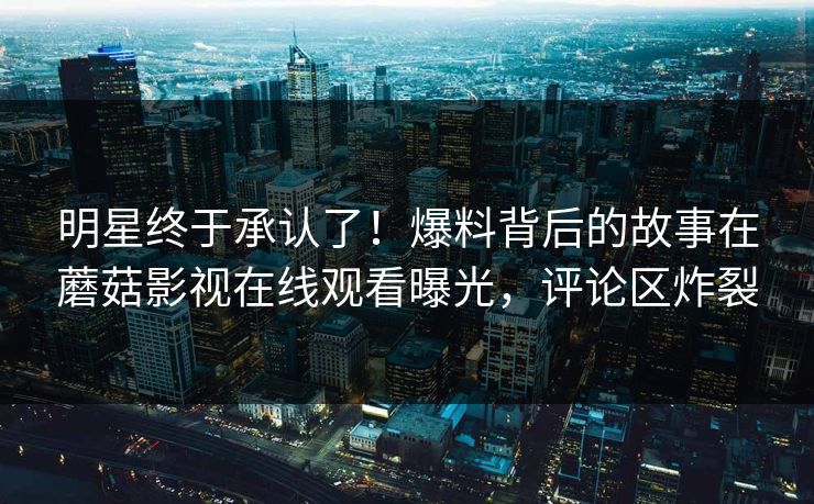 明星终于承认了！爆料背后的故事在蘑菇影视在线观看曝光，评论区炸裂