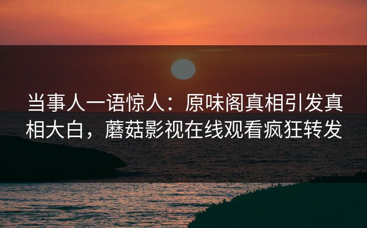 当事人一语惊人：原味阁真相引发真相大白，蘑菇影视在线观看疯狂转发