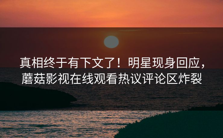 真相终于有下文了！明星现身回应，蘑菇影视在线观看热议评论区炸裂