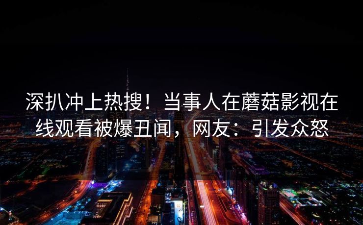 深扒冲上热搜！当事人在蘑菇影视在线观看被爆丑闻，网友：引发众怒