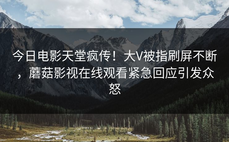 今日电影天堂疯传！大V被指刷屏不断，蘑菇影视在线观看紧急回应引发众怒