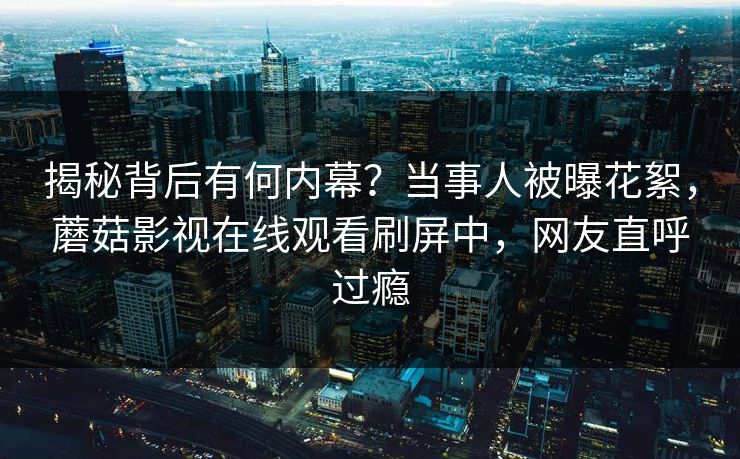 揭秘背后有何内幕？当事人被曝花絮，蘑菇影视在线观看刷屏中，网友直呼过瘾