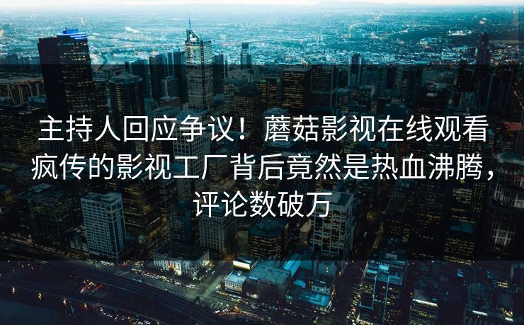 主持人回应争议！蘑菇影视在线观看疯传的影视工厂背后竟然是热血沸腾，评论数破万