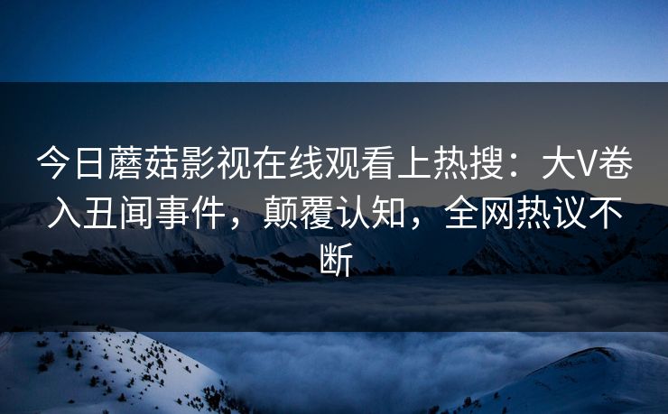 今日蘑菇影视在线观看上热搜：大V卷入丑闻事件，颠覆认知，全网热议不断