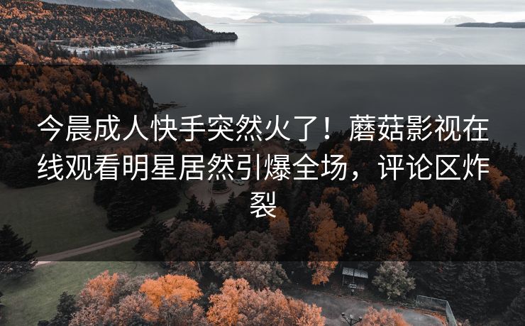今晨成人快手突然火了！蘑菇影视在线观看明星居然引爆全场，评论区炸裂