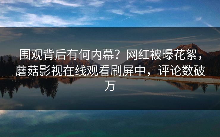 围观背后有何内幕？网红被曝花絮，蘑菇影视在线观看刷屏中，评论数破万