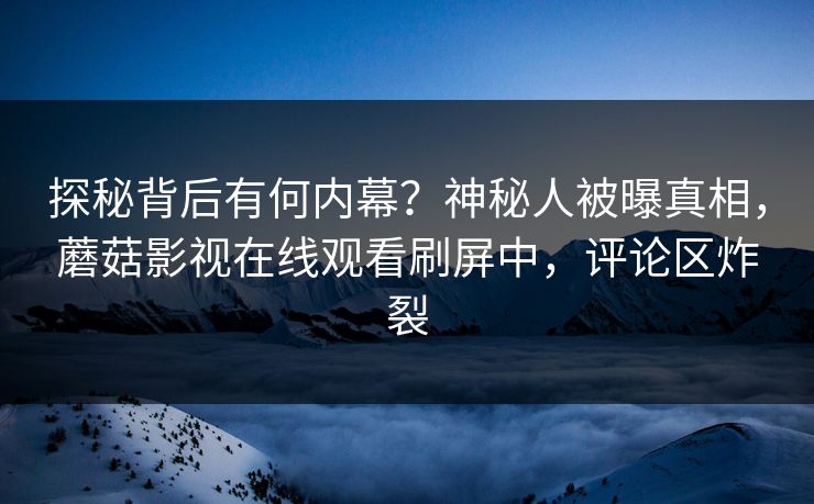 探秘背后有何内幕？神秘人被曝真相，蘑菇影视在线观看刷屏中，评论区炸裂