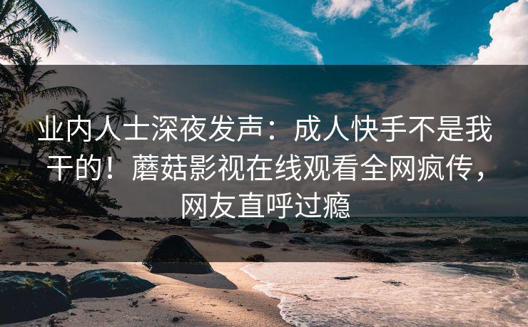业内人士深夜发声：成人快手不是我干的！蘑菇影视在线观看全网疯传，网友直呼过瘾