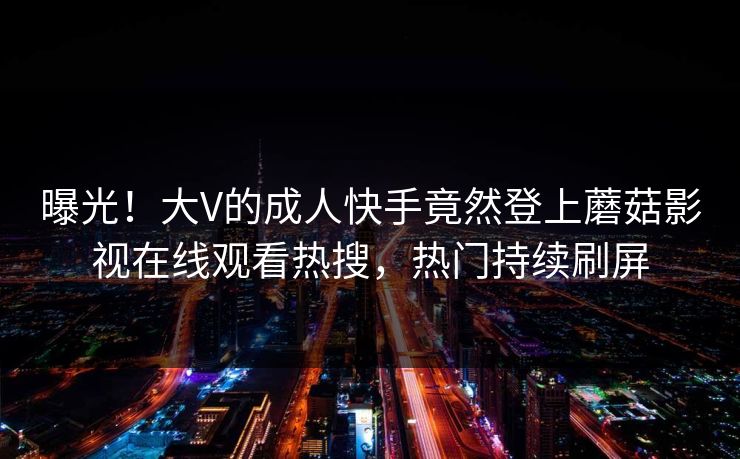 曝光！大V的成人快手竟然登上蘑菇影视在线观看热搜，热门持续刷屏