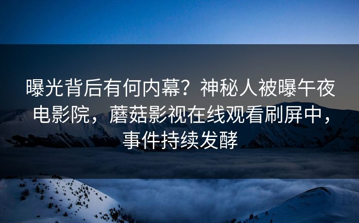 曝光背后有何内幕？神秘人被曝午夜电影院，蘑菇影视在线观看刷屏中，事件持续发酵