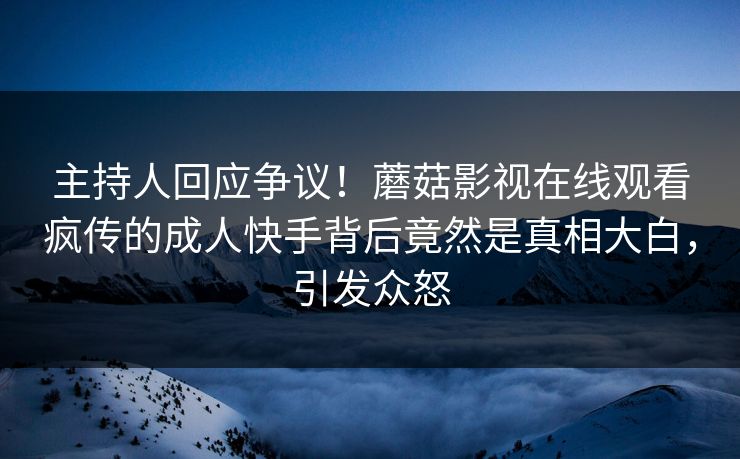 主持人回应争议！蘑菇影视在线观看疯传的成人快手背后竟然是真相大白，引发众怒