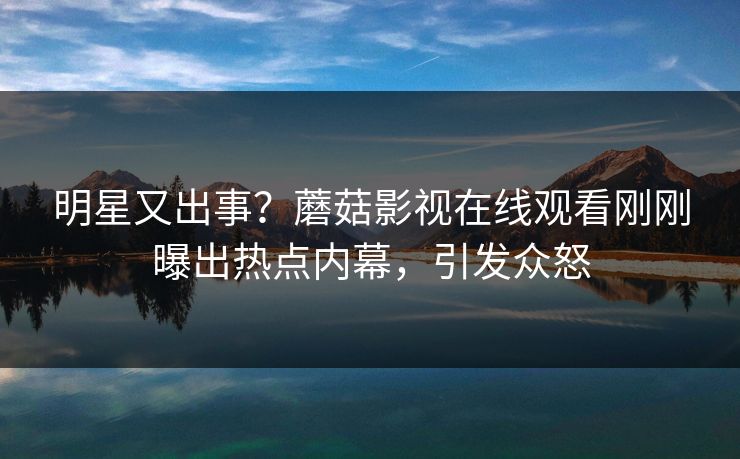 明星又出事？蘑菇影视在线观看刚刚曝出热点内幕，引发众怒