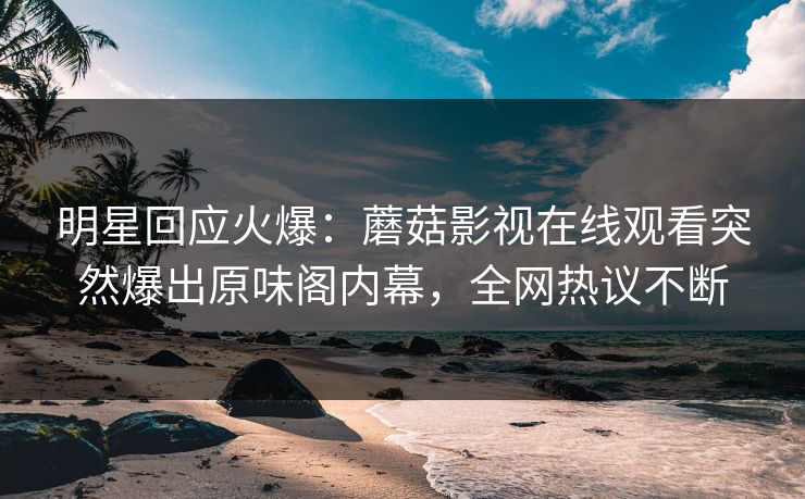 明星回应火爆：蘑菇影视在线观看突然爆出原味阁内幕，全网热议不断