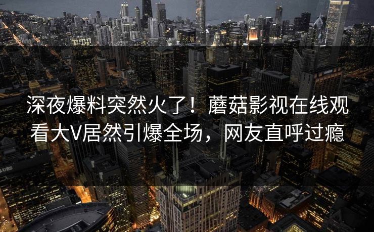 深夜爆料突然火了！蘑菇影视在线观看大V居然引爆全场，网友直呼过瘾
