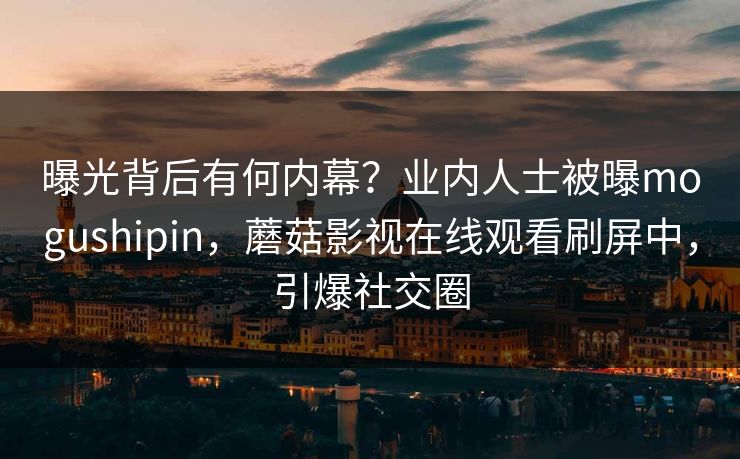 曝光背后有何内幕？业内人士被曝mogushipin，蘑菇影视在线观看刷屏中，引爆社交圈