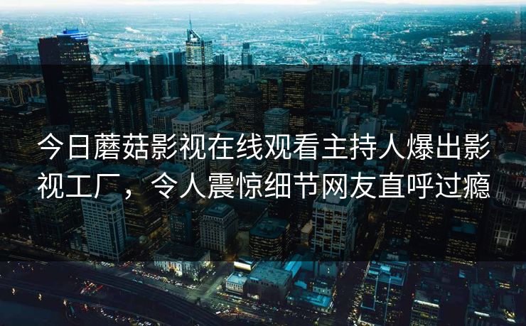 今日蘑菇影视在线观看主持人爆出影视工厂，令人震惊细节网友直呼过瘾
