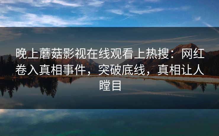 晚上蘑菇影视在线观看上热搜：网红卷入真相事件，突破底线，真相让人瞠目