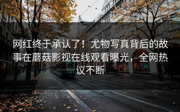 网红终于承认了！尤物写真背后的故事在蘑菇影视在线观看曝光，全网热议不断