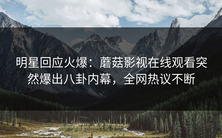 明星回应火爆：蘑菇影视在线观看突然爆出八卦内幕，全网热议不断