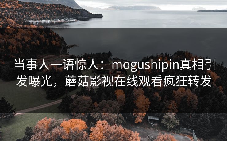 当事人一语惊人：mogushipin真相引发曝光，蘑菇影视在线观看疯狂转发
