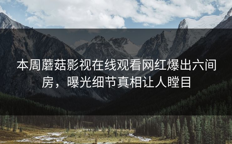 本周蘑菇影视在线观看网红爆出六间房，曝光细节真相让人瞠目