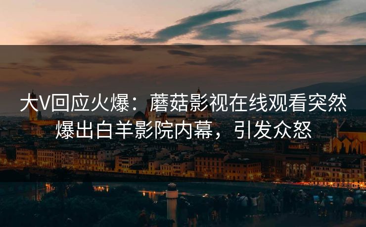 大V回应火爆：蘑菇影视在线观看突然爆出白羊影院内幕，引发众怒