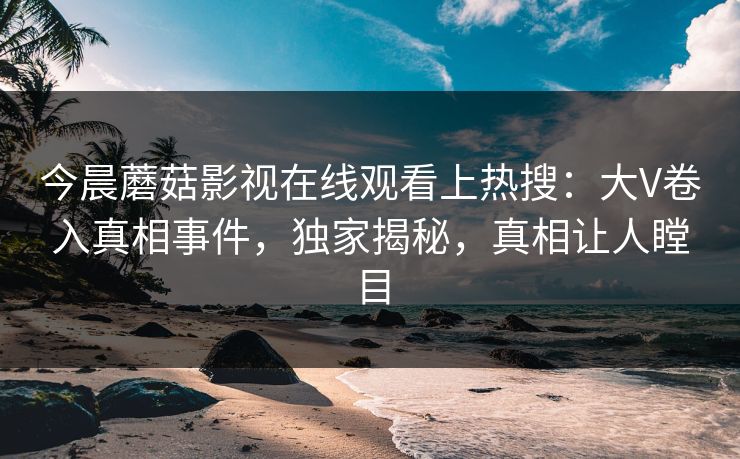今晨蘑菇影视在线观看上热搜：大V卷入真相事件，独家揭秘，真相让人瞠目