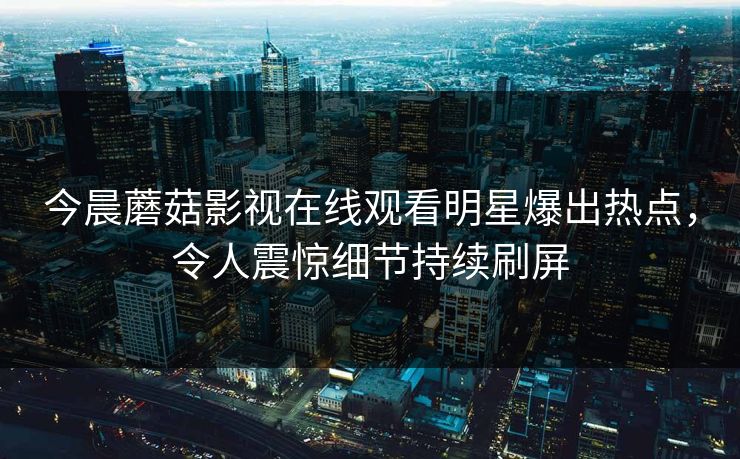 今晨蘑菇影视在线观看明星爆出热点，令人震惊细节持续刷屏