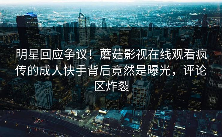 明星回应争议！蘑菇影视在线观看疯传的成人快手背后竟然是曝光，评论区炸裂