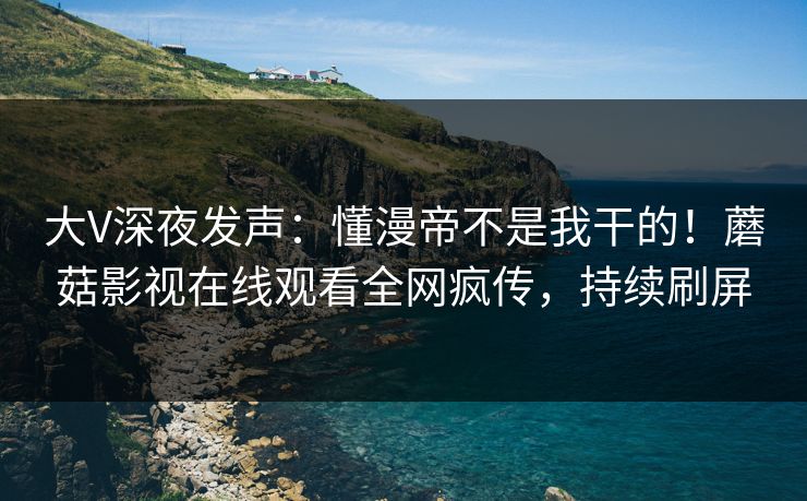 大V深夜发声：懂漫帝不是我干的！蘑菇影视在线观看全网疯传，持续刷屏