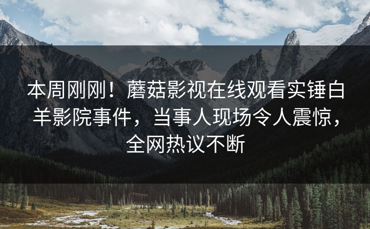 本周刚刚！蘑菇影视在线观看实锤白羊影院事件，当事人现场令人震惊，全网热议不断