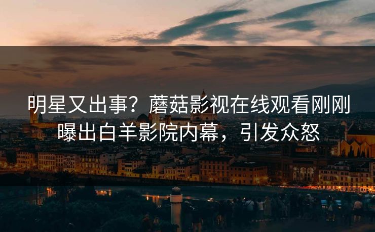 明星又出事？蘑菇影视在线观看刚刚曝出白羊影院内幕，引发众怒