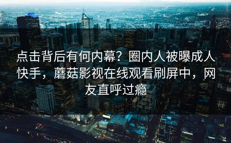 点击背后有何内幕？圈内人被曝成人快手，蘑菇影视在线观看刷屏中，网友直呼过瘾