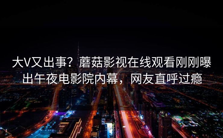 大V又出事？蘑菇影视在线观看刚刚曝出午夜电影院内幕，网友直呼过瘾