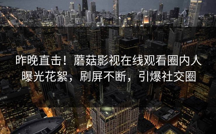 昨晚直击！蘑菇影视在线观看圈内人曝光花絮，刷屏不断，引爆社交圈
