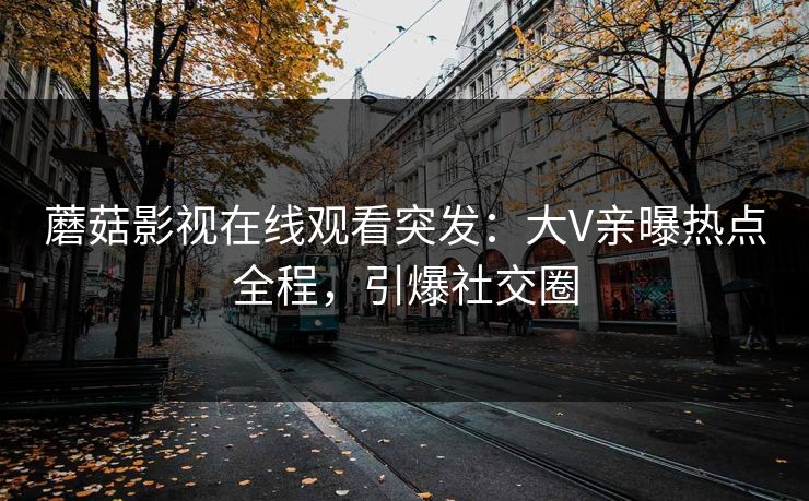 蘑菇影视在线观看突发：大V亲曝热点全程，引爆社交圈