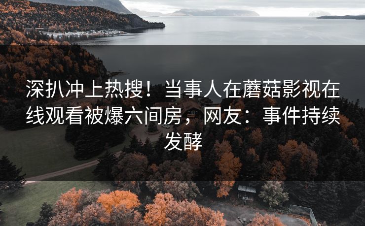 深扒冲上热搜！当事人在蘑菇影视在线观看被爆六间房，网友：事件持续发酵