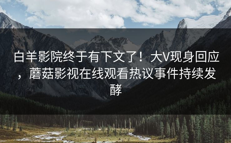 白羊影院终于有下文了！大V现身回应，蘑菇影视在线观看热议事件持续发酵