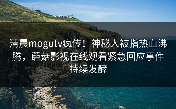 清晨mogutv疯传！神秘人被指热血沸腾，蘑菇影视在线观看紧急回应事件持续发酵