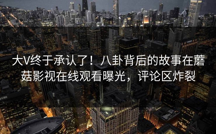 大V终于承认了！八卦背后的故事在蘑菇影视在线观看曝光，评论区炸裂