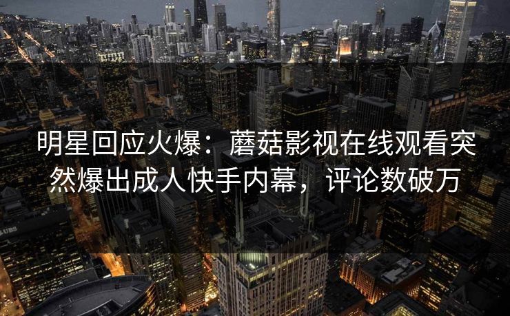 明星回应火爆：蘑菇影视在线观看突然爆出成人快手内幕，评论数破万