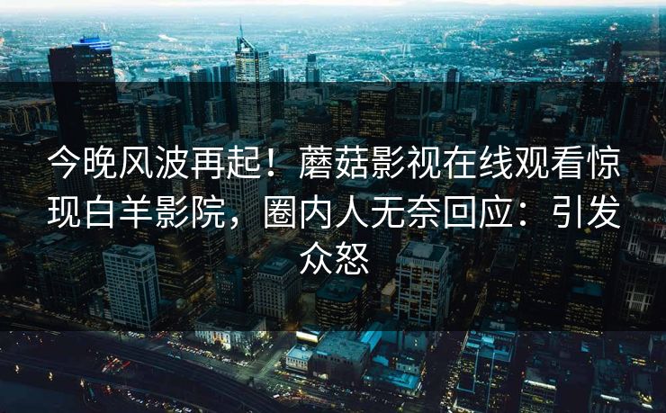 今晚风波再起！蘑菇影视在线观看惊现白羊影院，圈内人无奈回应：引发众怒
