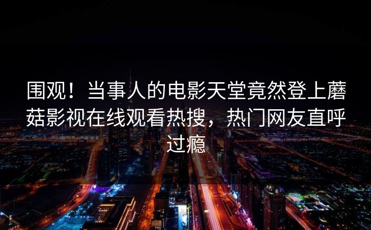围观！当事人的电影天堂竟然登上蘑菇影视在线观看热搜，热门网友直呼过瘾