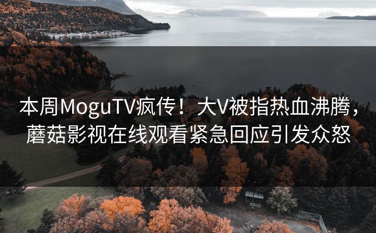 本周MoguTV疯传！大V被指热血沸腾，蘑菇影视在线观看紧急回应引发众怒