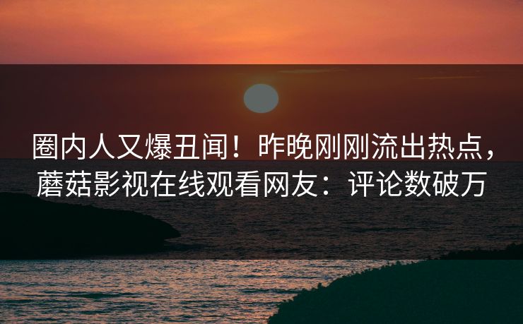 圈内人又爆丑闻！昨晚刚刚流出热点，蘑菇影视在线观看网友：评论数破万