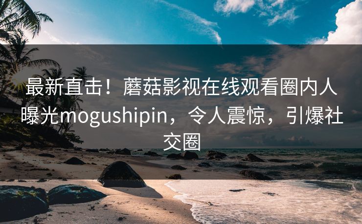 最新直击！蘑菇影视在线观看圈内人曝光mogushipin，令人震惊，引爆社交圈