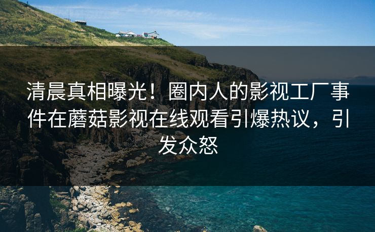 清晨真相曝光！圈内人的影视工厂事件在蘑菇影视在线观看引爆热议，引发众怒