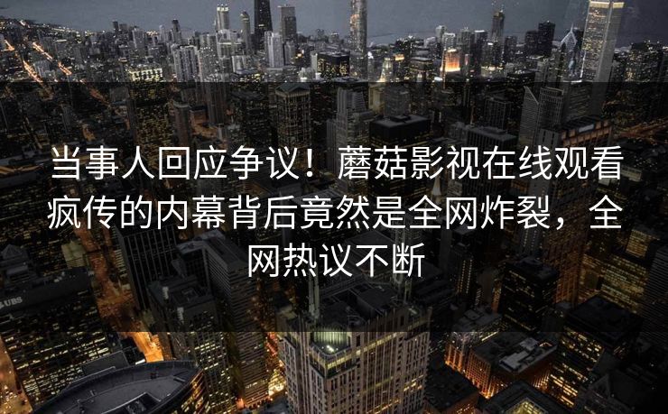 当事人回应争议！蘑菇影视在线观看疯传的内幕背后竟然是全网炸裂，全网热议不断