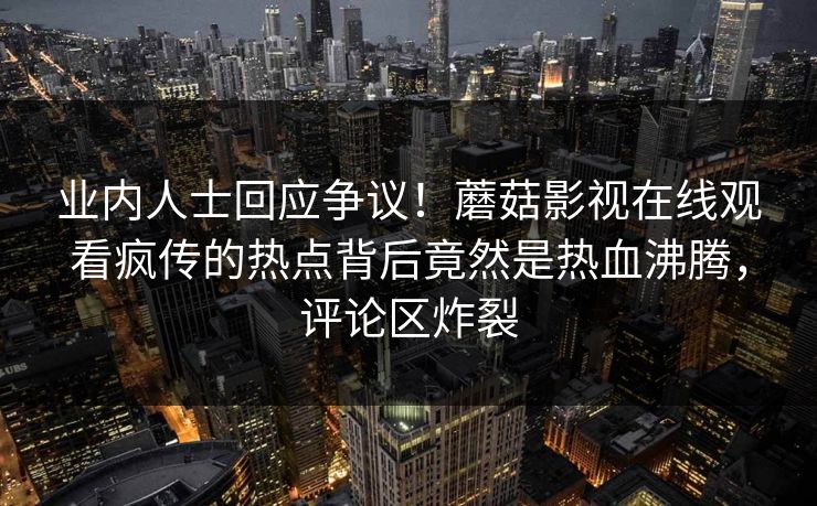 业内人士回应争议！蘑菇影视在线观看疯传的热点背后竟然是热血沸腾，评论区炸裂
